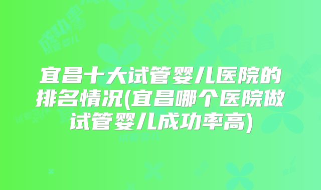 宜昌十大试管婴儿医院的排名情况(宜昌哪个医院做试管婴儿成功率高)