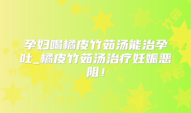 孕妇喝橘皮竹茹汤能治孕吐_橘皮竹茹汤治疗妊娠恶阻！