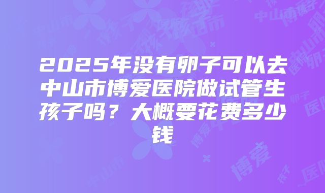 2025年没有卵子可以去中山市博爱医院做试管生孩子吗？大概要花费多少钱