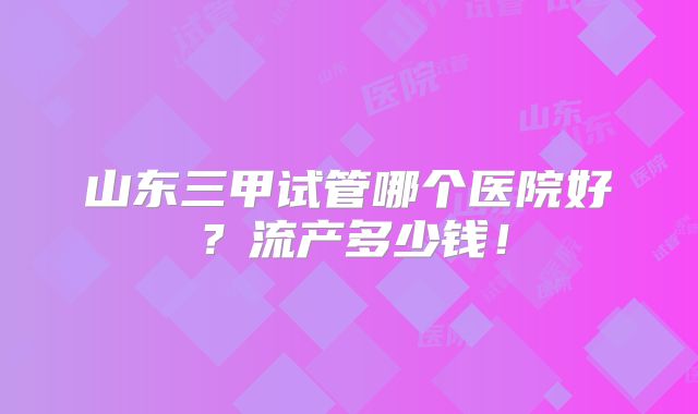 山东三甲试管哪个医院好？流产多少钱！