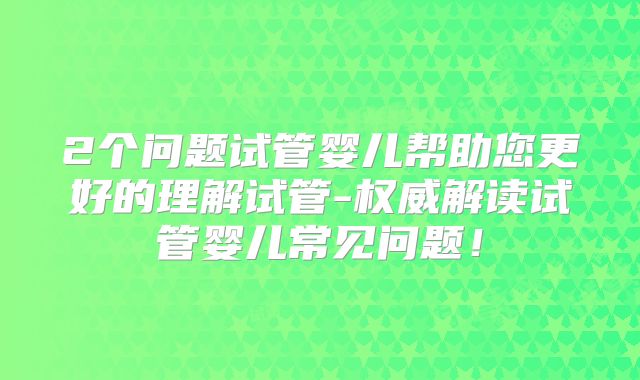 2个问题试管婴儿帮助您更好的理解试管-权威解读试管婴儿常见问题!