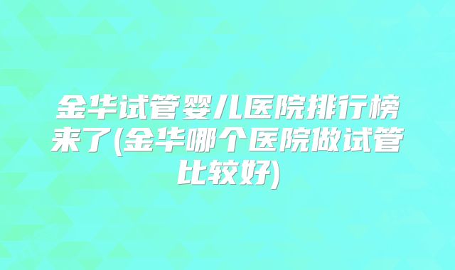 金华试管婴儿医院排行榜来了(金华哪个医院做试管比较好)
