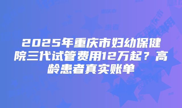 2025年重庆市妇幼保健院三代试管费用12万起？高龄患者真实账单