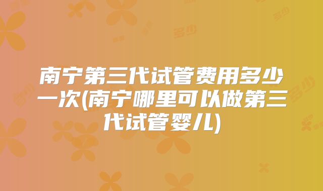 南宁第三代试管费用多少一次(南宁哪里可以做第三代试管婴儿)