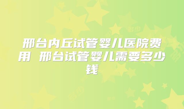 邢台内丘试管婴儿医院费用 邢台试管婴儿需要多少钱