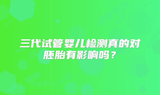 三代试管婴儿检测真的对胚胎有影响吗?
