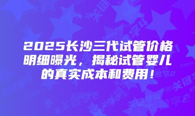 2025长沙三代试管价格明细曝光，揭秘试管婴儿的真实成本和费用！