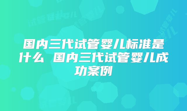 国内三代试管婴儿标准是什么 国内三代试管婴儿成功案例