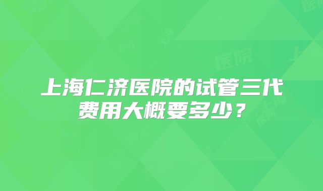 上海仁济医院的试管三代费用大概要多少？