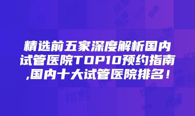 精选前五家深度解析国内试管医院TOP10预约指南,国内十大试管医院排名！