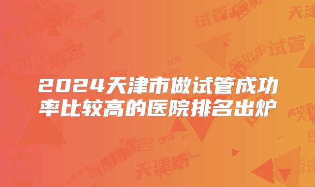 2024天津市做试管成功率比较高的医院排名出炉