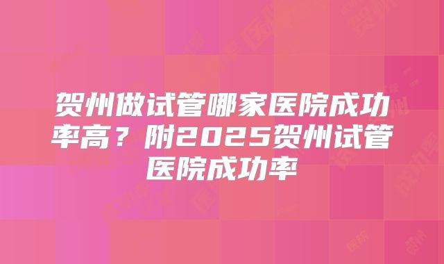 贺州做试管哪家医院成功率高？附2025贺州试管医院成功率