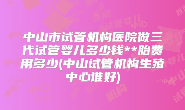 中山市试管机构医院做三代试管婴儿多少钱**胎费用多少(中山试管机构生殖中心谁好)