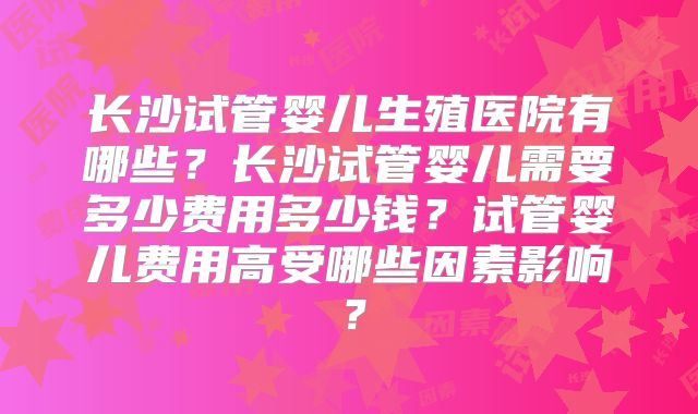 长沙试管婴儿生殖医院有哪些？长沙试管婴儿需要多少费用多少钱？试管婴儿费用高受哪些因素影响？