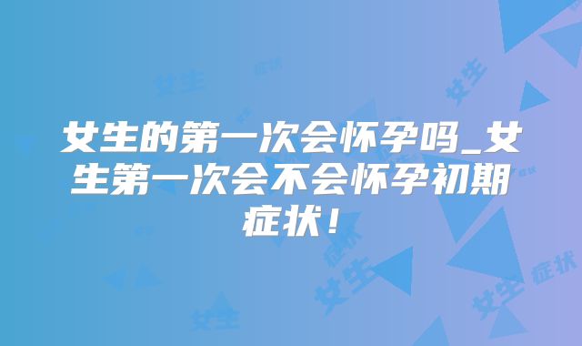 女生的第一次会怀孕吗_女生第一次会不会怀孕初期症状！