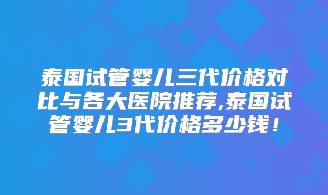 泰国试管婴儿三代价格对比与各大医院推荐,泰国试管婴儿3代价格多少钱！