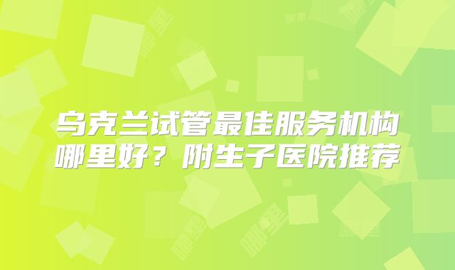 乌克兰试管最佳服务机构哪里好?附生子医院推荐