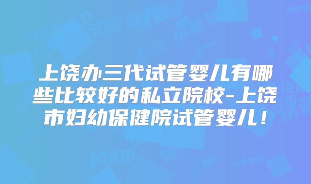 上饶办三代试管婴儿有哪些比较好的私立院校-上饶市妇幼保健院试管婴儿!