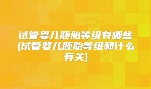 试管婴儿胚胎等级有哪些(试管婴儿胚胎等级和什么有关)