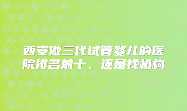 西安做三代试管婴儿的医院排名前十,还是找机构