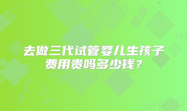 去做三代试管婴儿生孩子费用贵吗多少钱?