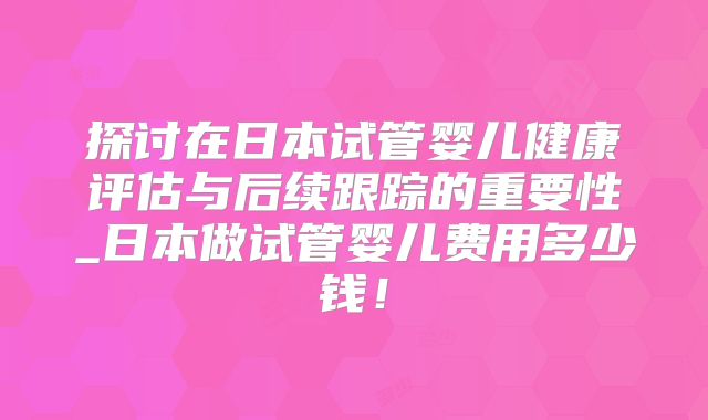 探讨在日本试管婴儿健康评估与后续跟踪的重要性_日本做试管婴儿费用多少钱！