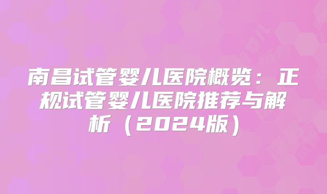 南昌试管婴儿医院概览:正规试管婴儿医院推荐与解析(2024版)
