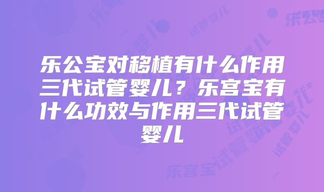 乐公宝对移植有什么作用三代试管婴儿?乐宫宝有什么功效与作用三代试管婴儿