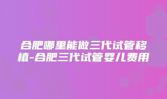 合肥哪里能做三代试管移植-合肥三代试管婴儿费用