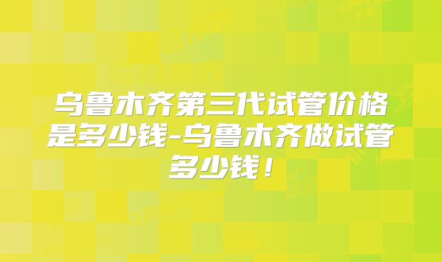 乌鲁木齐第三代试管价格是多少钱-乌鲁木齐做试管多少钱!