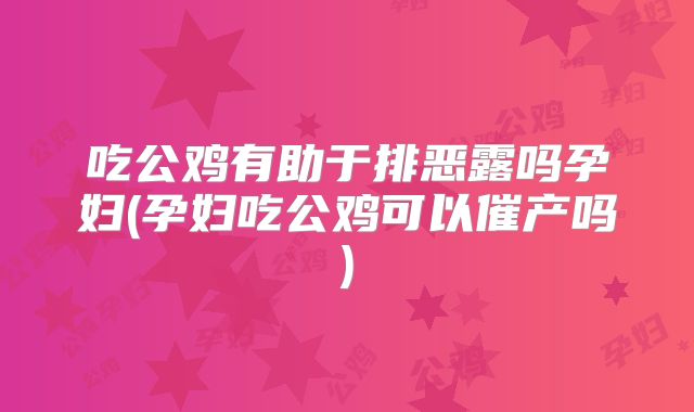 吃公鸡有助于排恶露吗孕妇(孕妇吃公鸡可以催产吗)