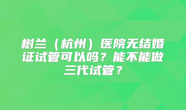 树兰(杭州)医院无结婚证试管可以吗?能不能做三代试管?