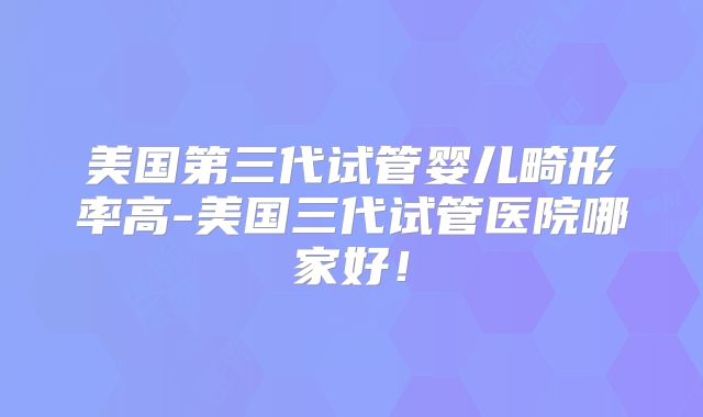 美国第三代试管婴儿畸形率高-美国三代试管医院哪家好！