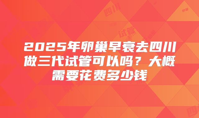 2025年卵巢早衰去四川做三代试管可以吗？大概需要花费多少钱