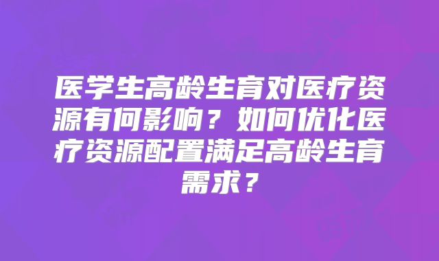 医学生高龄生育对医疗资源有何影响？如何优化医疗资源配置满足高龄生育需求？