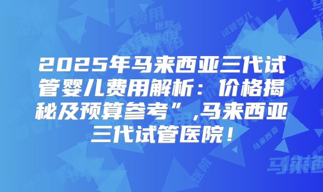 2025年马来西亚三代试管婴儿费用解析：价格揭秘及预算参考”,马来西亚三代试管医院！