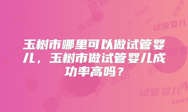 玉树市哪里可以做试管婴儿,玉树市做试管婴儿成功率高吗?