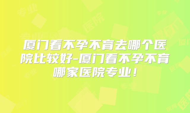 厦门看不孕不育去哪个医院比较好-厦门看不孕不育哪家医院专业!