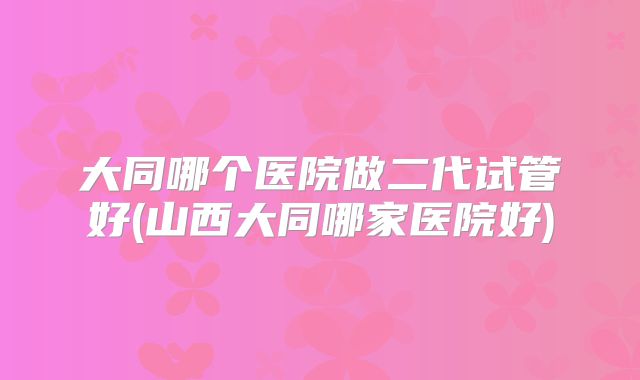 大同哪个医院做二代试管好(山西大同哪家医院好)
