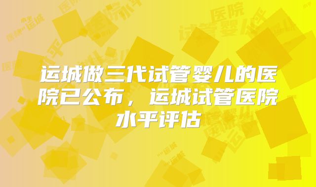 运城做三代试管婴儿的医院已公布，运城试管医院水平评估