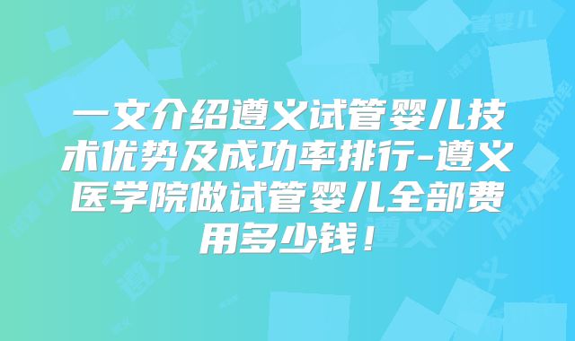 一文介绍遵义试管婴儿技术优势及成功率排行-遵义医学院做试管婴儿全部费用多少钱！