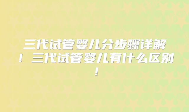 三代试管婴儿分步骤详解!三代试管婴儿有什么区别!