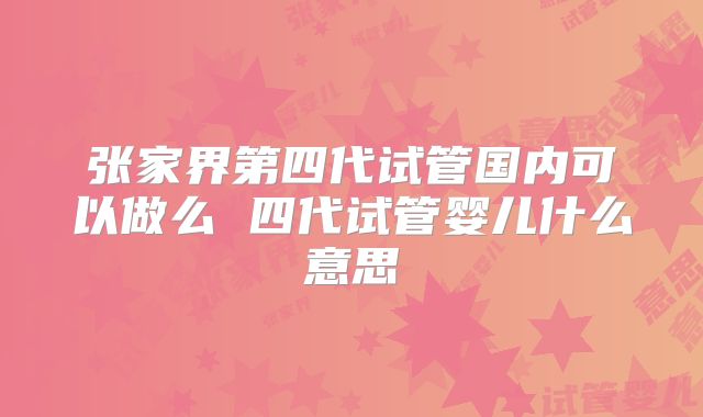 张家界第四代试管国内可以做么 四代试管婴儿什么意思