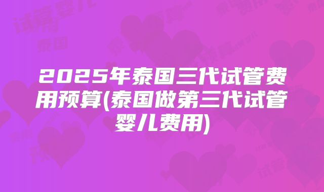 2025年泰国三代试管费用预算(泰国做第三代试管婴儿费用)