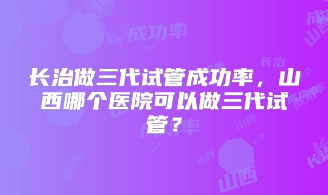 长治做三代试管成功率，山西哪个医院可以做三代试管？