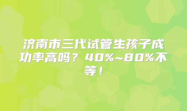 济南市三代试管生孩子成功率高吗？40%~80%不等！
