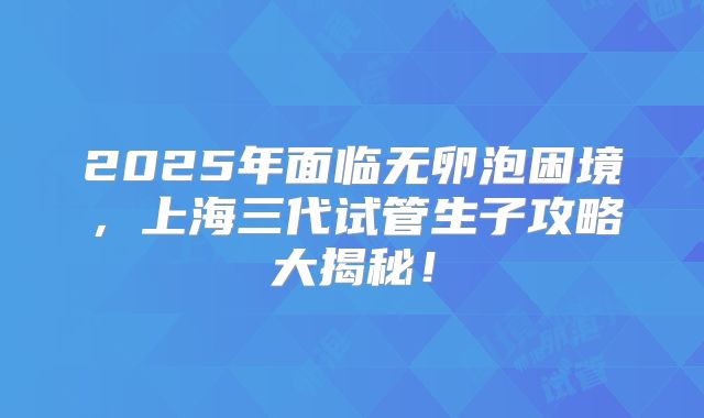 2025年面临无卵泡困境，上海三代试管生子攻略大揭秘！