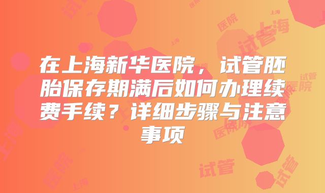 在上海新华医院，试管胚胎保存期满后如何办理续费手续？详细步骤与注意事项