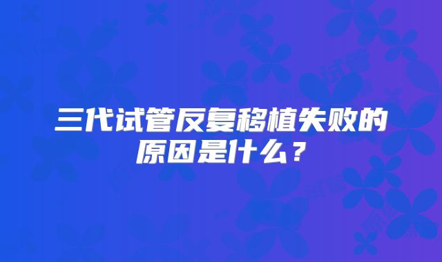 三代试管反复移植失败的原因是什么？