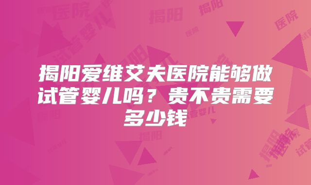 揭阳爱维艾夫医院能够做试管婴儿吗?贵不贵需要多少钱
